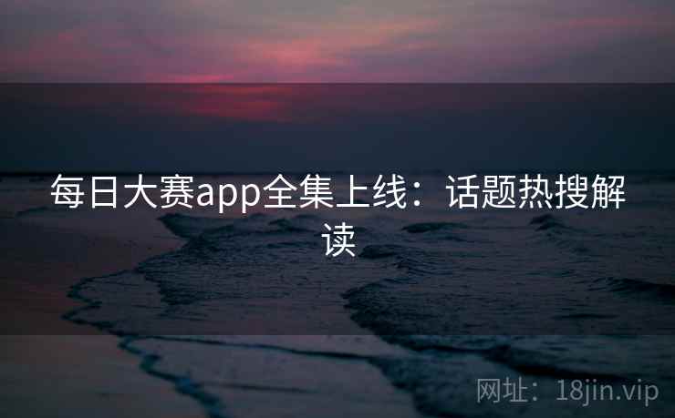 每日大赛app全集上线：话题热搜解读  第2张