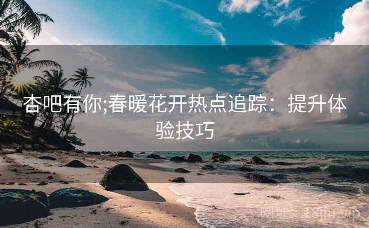 杏吧有你;春暖花开热点追踪：提升体验技巧