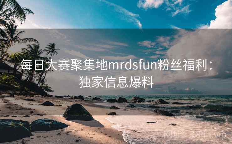 每日大赛聚集地mrdsfun粉丝福利：独家信息爆料