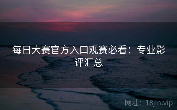 每日大赛官方入口观赛必看：专业影评汇总