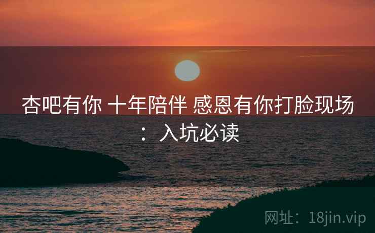 杏吧有你 十年陪伴 感恩有你打脸现场:入坑必读