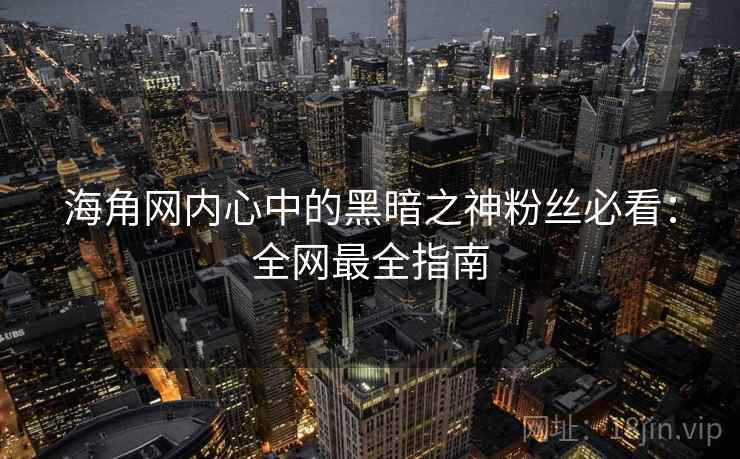 海角网内心中的黑暗之神粉丝必看：全网最全指南
