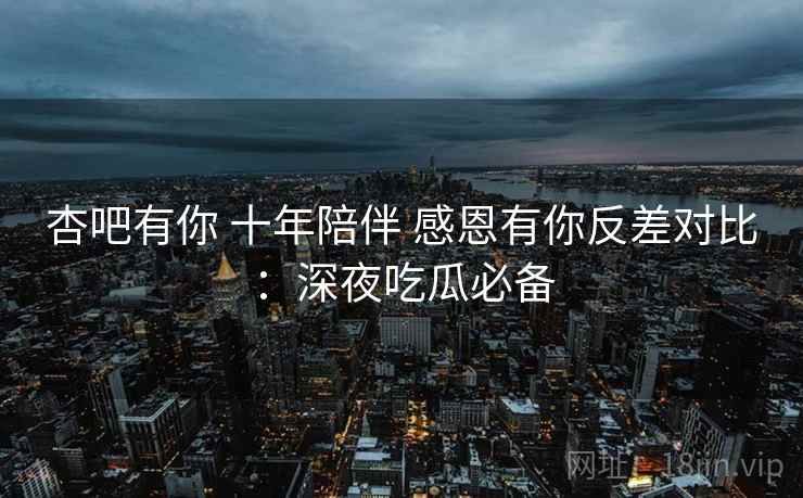 杏吧有你 十年陪伴 感恩有你反差对比:深夜吃瓜必备