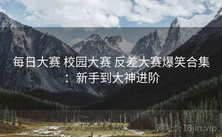 每日大赛 校园大赛 反差大赛爆笑合集:新手到大神进阶