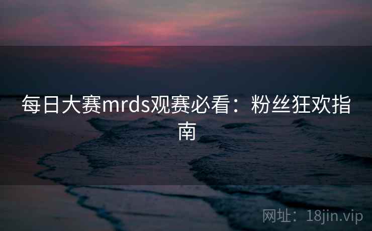 每日大赛mrds观赛必看：粉丝狂欢指南